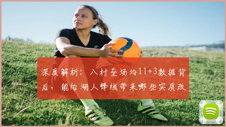 深度解析:八村垒场均11+3数据背后,能给湖人锋线带来哪些实质改变?
