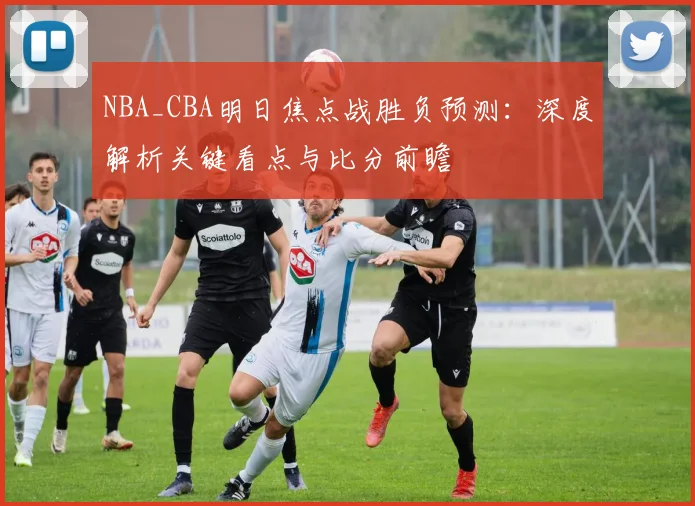 NBA_CBA明日焦点战胜负预测:深度解析关键看点与比分前瞻
