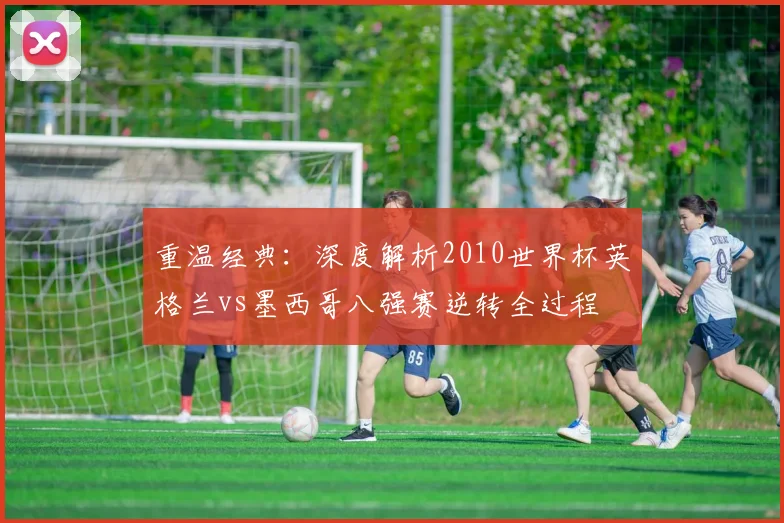 重温经典:深度解析2010世界杯英格兰vs墨西哥八强赛逆转全过程
