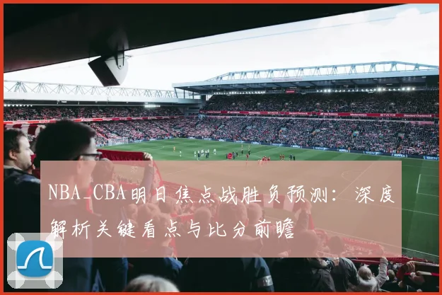 NBA_CBA明日焦点战胜负预测:深度解析关键看点与比分前瞻